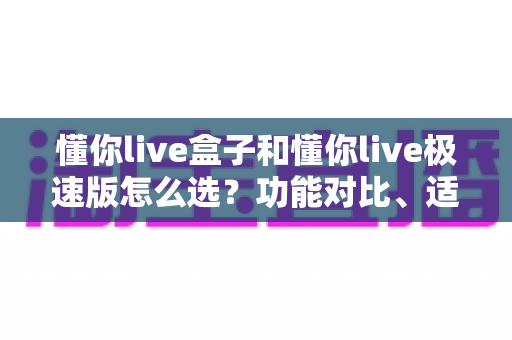 懂你live盒子和懂你live极速版怎么选?功能对比、适用人群与避坑指南全解析 懂你live盒子和懂你live极速版怎么选?功能对比、适用人群与避坑指南全解析