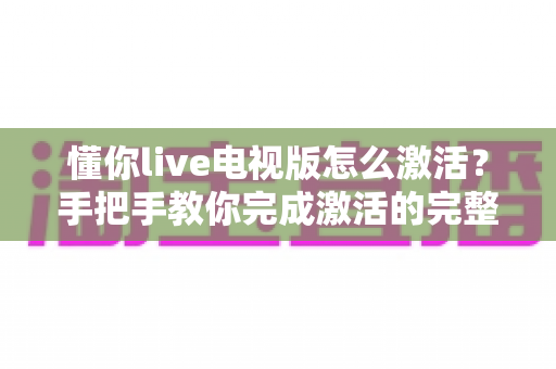 懂你live电视版怎么激活？手把手教你完成激活的完整教程与避坑指南
