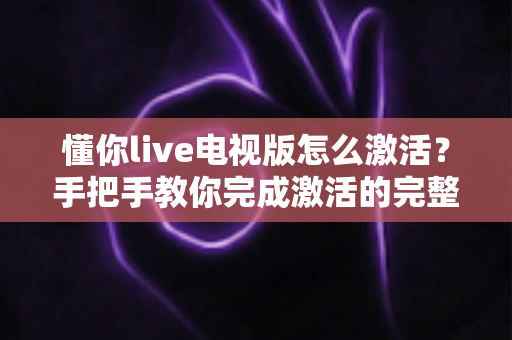 懂你live电视版怎么激活？手把手教你完成激活的完整教程与避坑指南