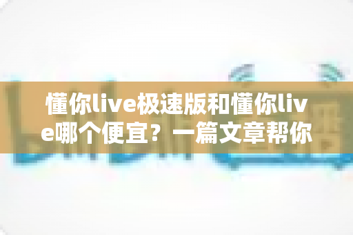 懂你live极速版和懂你live哪个便宜?一篇文章帮你算清账、选对版、不花冤枉钱 懂你live极速版和懂你live哪个便宜?一篇文章帮你算清账、选对版、不花冤枉钱