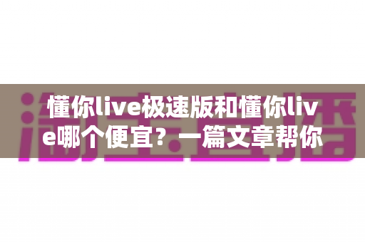 懂你live极速版和懂你live哪个便宜?一篇文章帮你算清账、选对版、不花冤枉钱 懂你live极速版和懂你live哪个便宜?一篇文章帮你算清账、选对版、不花冤枉钱