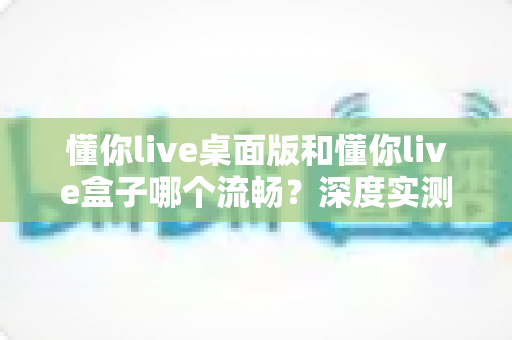 懂你live桌面版和懂你live盒子哪个流畅?深度实测对比,帮你选出最顺滑的观看方案 懂你live桌面版和懂你live盒子哪个流畅?深度实测对比,帮你选出最顺滑的观看方案