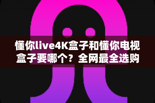 懂你live4K盒子和懂你电视盒子要哪个？全网最全选购对比指南，看完不再纠结