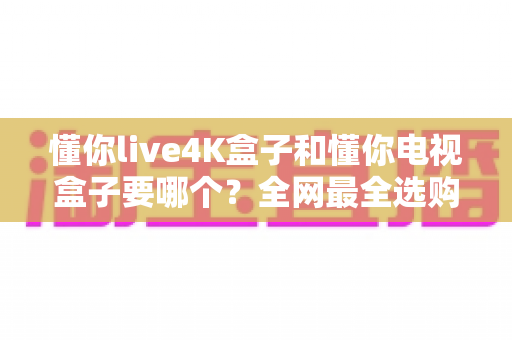 懂你live4K盒子和懂你电视盒子要哪个？全网最全选购对比指南，看完不再纠结