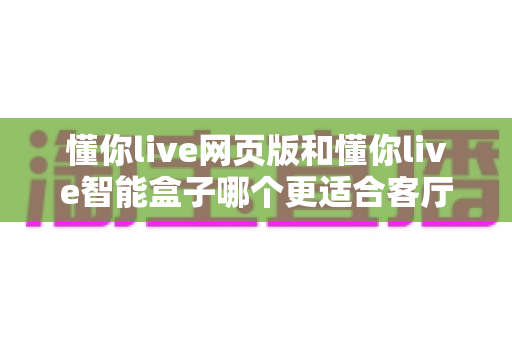 懂你live网页版和懂你live智能盒子哪个更适合客厅？2025年家庭大屏娱乐选购深度指南