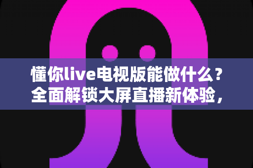 懂你live电视版能做什么?全面解锁大屏直播新体验,让家庭娱乐更精彩 懂你live电视版能做什么?全面解锁大屏直播新体验,让家庭娱乐更精彩