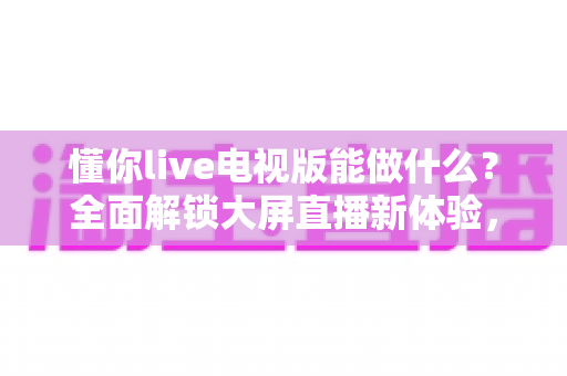 懂你live电视版能做什么？全面解锁大屏直播新体验，让家庭娱乐更精彩
