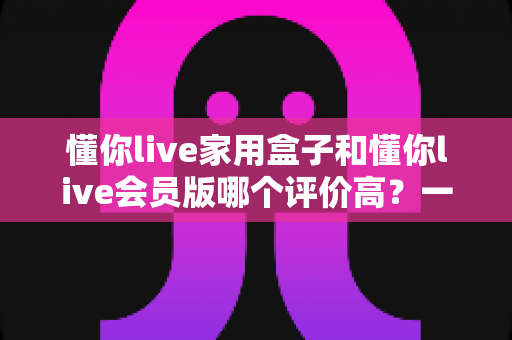 懂你live家用盒子和懂你live会员版哪个评价高?一文看懂两者差异与用户口碑 懂你live家用盒子和懂你live会员版哪个评价高?一文看懂两者差异与用户口碑