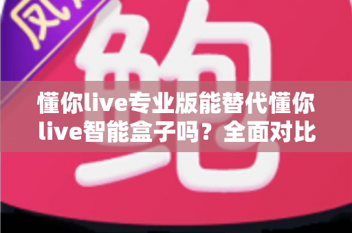 懂你live专业版能替代懂你live智能盒子吗？全面对比解析与选购决策指南
