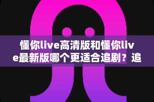 懂你live高清版和懂你live最新版哪个更适合追剧?追剧党必看的版本选择全攻略 懂你live高清版和懂你live最新版哪个更适合追剧?追剧党必看的版本选择全攻略