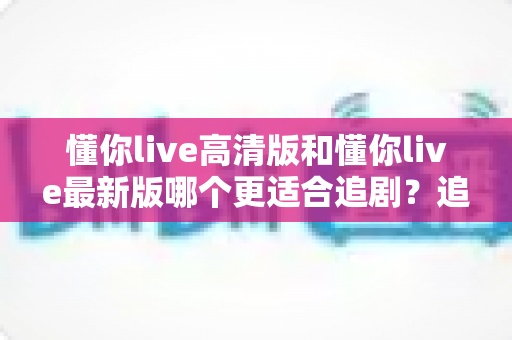 懂你live高清版和懂你live最新版哪个更适合追剧?追剧党必看的版本选择全攻略 懂你live高清版和懂你live最新版哪个更适合追剧?追剧党必看的版本选择全攻略