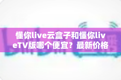 懂你live云盒子和懂你liveTV版哪个便宜?最新价格对比与超实用选购指南 懂你live云盒子和懂你liveTV版哪个便宜?最新价格对比与超实用选购指南