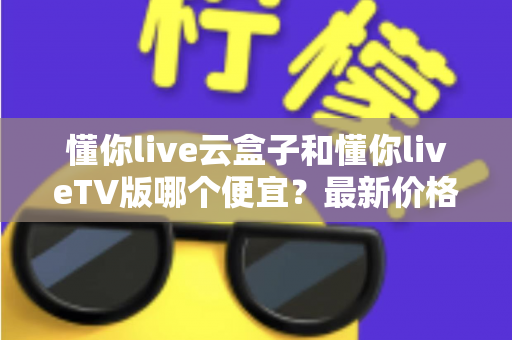 懂你live云盒子和懂你liveTV版哪个便宜?最新价格对比与超实用选购指南 懂你live云盒子和懂你liveTV版哪个便宜?最新价格对比与超实用选购指南