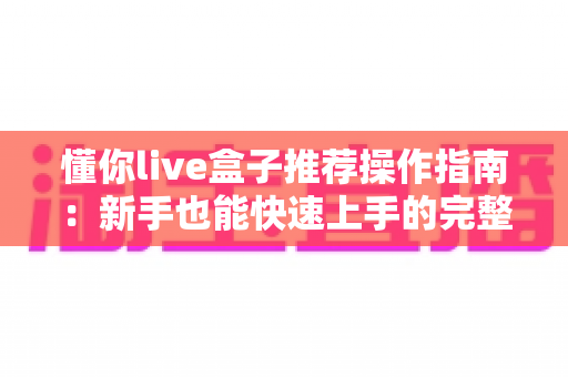 懂你live盒子推荐操作指南:新手也能快速上手的完整使用教程 懂你live盒子推荐操作指南:新手也能快速上手的完整使用教程