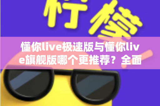 懂你live极速版与懂你live旗舰版哪个更推荐？全面对比帮你选对版本