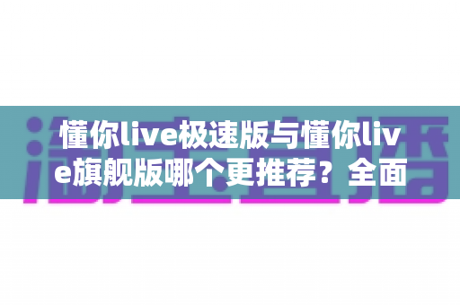 懂你live极速版与懂你live旗舰版哪个更推荐？全面对比帮你选对版本