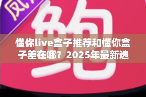 懂你live盒子推荐和懂你盒子差在哪？2025年最新选购对比全攻略