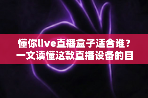 懂你live直播盒子适合谁？一文读懂这款直播设备的目标用户与使用场景