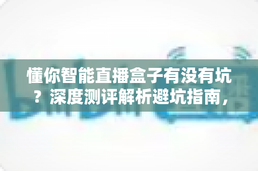 懂你智能直播盒子有没有坑?深度测评解析避坑指南,新手主播必看的真实体验分享 懂你智能直播盒子有没有坑?深度测评解析避坑指南,新手主播必看的真实体验分享