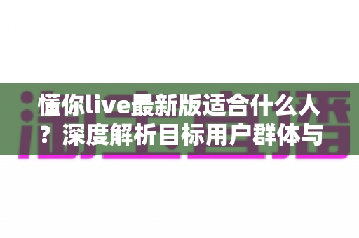 懂你live最新版适合什么人?深度解析目标用户群体与使用场景全指南 懂你live最新版适合什么人?深度解析目标用户群体与使用场景全指南