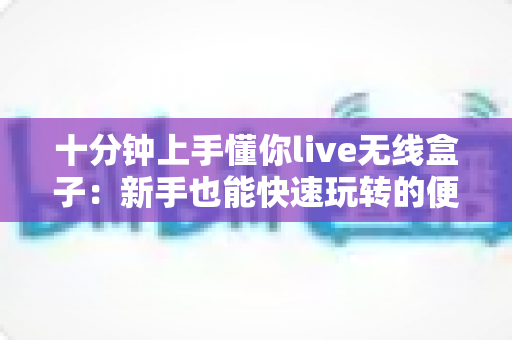 十分钟上手懂你live无线盒子：新手也能快速玩转的便携直播利器全攻略