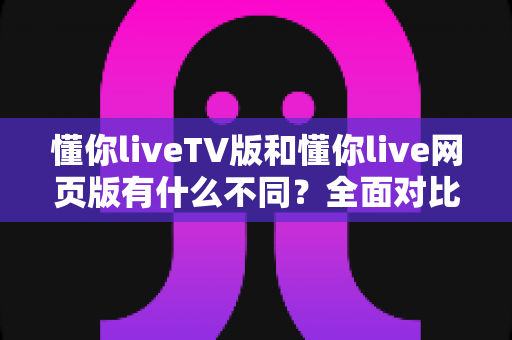 懂你liveTV版和懂你live网页版有什么不同?全面对比分析助你选对版本 懂你liveTV版和懂你live网页版有什么不同?全面对比分析助你选对版本