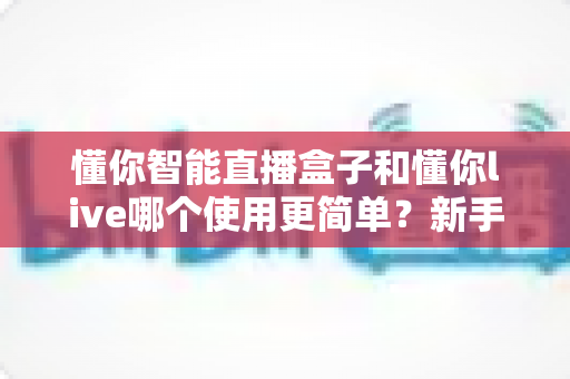 懂你智能直播盒子和懂你live哪个使用更简单？新手快速上手指北与深度易用性测评