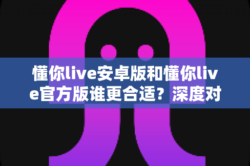 懂你live安卓版和懂你live官方版谁更合适？深度对比解析助你一步选对版本