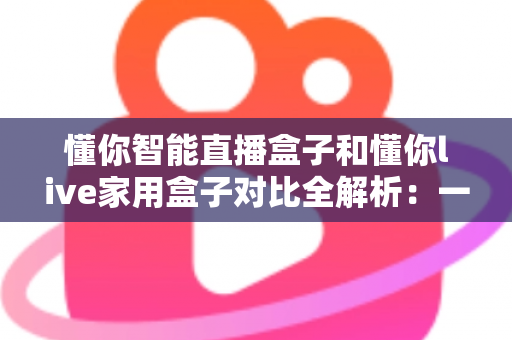 懂你智能直播盒子和懂你live家用盒子对比全解析:一文看懂哪款更值得入手 懂你智能直播盒子和懂你live家用盒子对比全解析:一文看懂哪款更值得入手