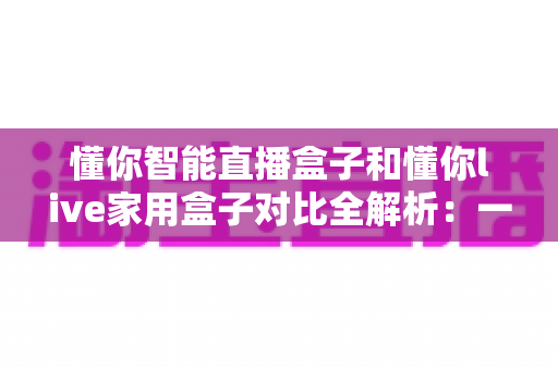 懂你智能直播盒子和懂你live家用盒子对比全解析:一文看懂哪款更值得入手 懂你智能直播盒子和懂你live家用盒子对比全解析:一文看懂哪款更值得入手