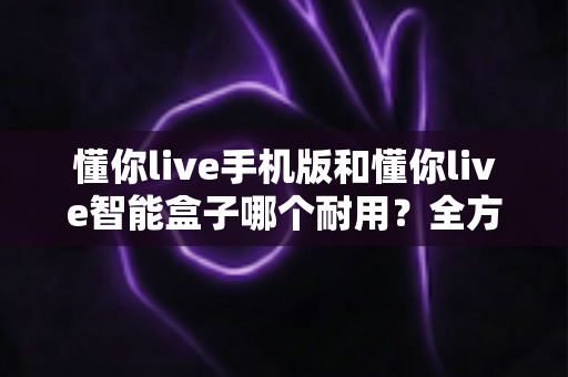 懂你live手机版和懂你live智能盒子哪个耐用?全方位耐用性对比与选购避坑指南 懂你live手机版和懂你live智能盒子哪个耐用?全方位耐用性对比与选购避坑指南