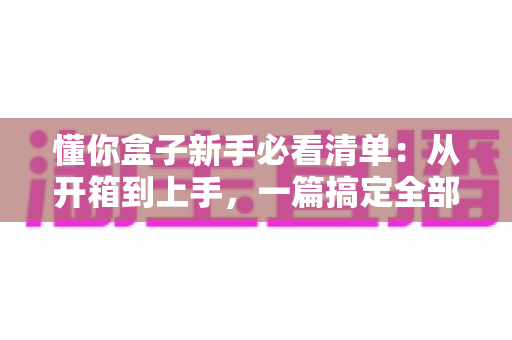 懂你盒子新手必看清单:从开箱到上手,一篇搞定全部入门要点 懂你盒子新手必看清单:从开箱到上手,一篇搞定全部入门要点
