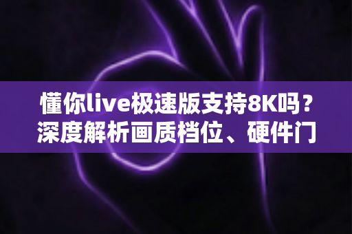 懂你live极速版支持8K吗？深度解析画质档位、硬件门槛与高清观看优化全攻略