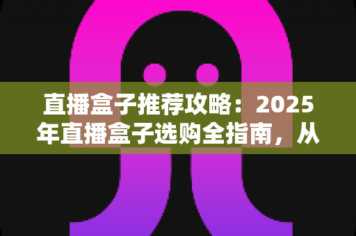 直播盒子推荐攻略：2025年直播盒子选购全指南，从入门到精通避坑不踩雷