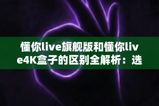 懂你live旗舰版和懂你live4K盒子的区别全解析:选购前必看的深度对比指南 懂你live旗舰版和懂你live4K盒子的区别全解析:选购前必看的深度对比指南
