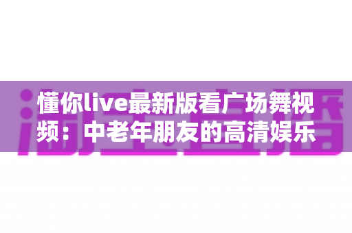 懂你live最新版看广场舞视频：中老年朋友的高清娱乐新体验与使用全攻略