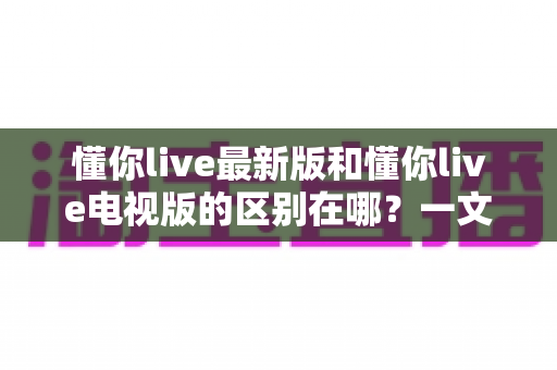 懂你live最新版和懂你live电视版的区别在哪？一文读懂两大版本差异与选择建议