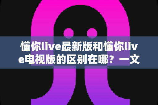 懂你live最新版和懂你live电视版的区别在哪？一文读懂两大版本差异与选择建议