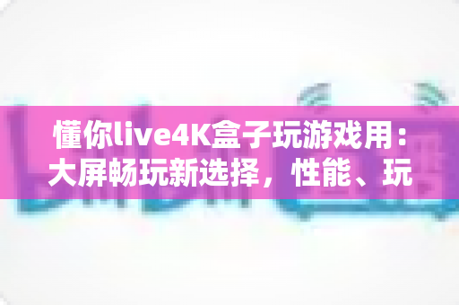 懂你live4K盒子玩游戏用：大屏畅玩新选择，性能、玩法与选购全攻略