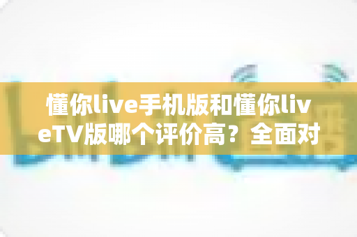 懂你live手机版和懂你liveTV版哪个评价高?全面对比评测助你轻松选择最佳版本 懂你live手机版和懂你liveTV版哪个评价高?全面对比评测助你轻松选择最佳版本
