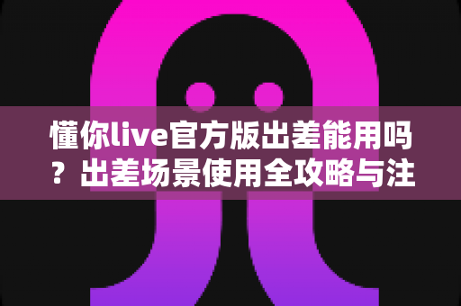 懂你live官方版出差能用吗?出差场景使用全攻略与注意事项详解 懂你live官方版出差能用吗?出差场景使用全攻略与注意事项详解