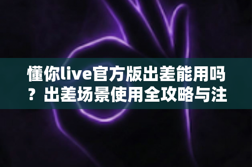 懂你live官方版出差能用吗?出差场景使用全攻略与注意事项详解 懂你live官方版出差能用吗?出差场景使用全攻略与注意事项详解