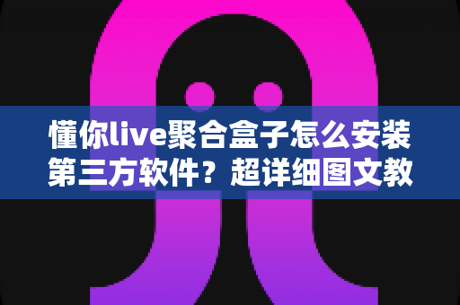 懂你live聚合盒子怎么安装第三方软件?超详细图文教程与常见问题全解析 懂你live聚合盒子怎么安装第三方软件?超详细图文教程与常见问题全解析