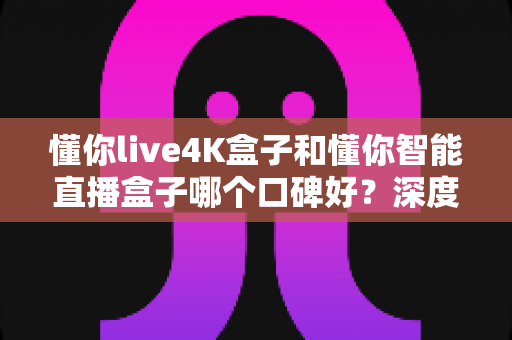 懂你live4K盒子和懂你智能直播盒子哪个口碑好？深度解析两款电视盒子的真实用户评价与选购指南