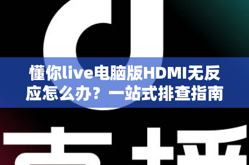 懂你live电脑版HDMI无反应怎么办？一站式排查指南与实用解决方案