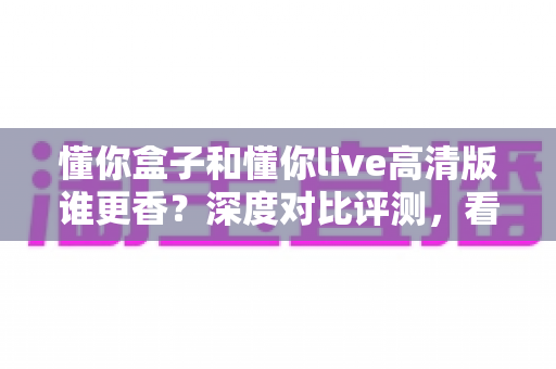 懂你盒子和懂你live高清版谁更香？深度对比评测，看完再选不踩坑
