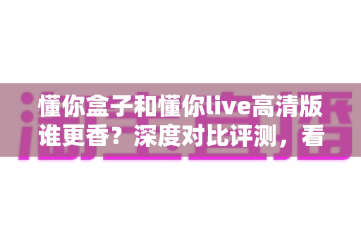 懂你盒子和懂你live高清版谁更香？深度对比评测，看完再选不踩坑
