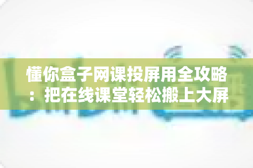 懂你盒子网课投屏用全攻略：把在线课堂轻松搬上大屏幕的实用指南