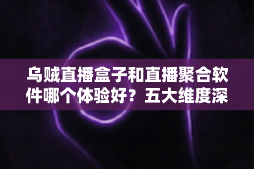 乌贼直播盒子和直播聚合软件哪个体验好？五大维度深度对比帮你选对家庭观影方案