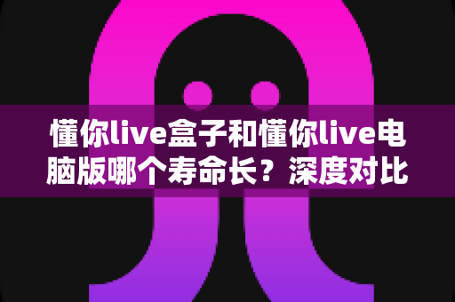 懂你live盒子和懂你live电脑版哪个寿命长？深度对比解析，帮你选对直播工具